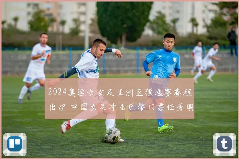 2024奥运会女足亚洲区预选赛赛程出炉 中国女足冲击巴黎门票任务明确