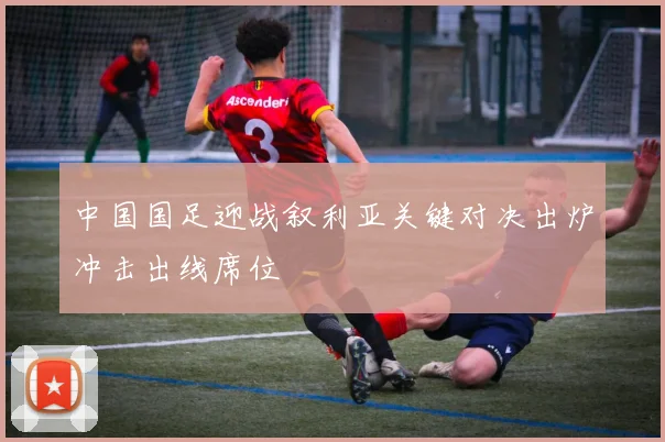 中国国足迎战叙利亚关键对决出炉冲击出线席位