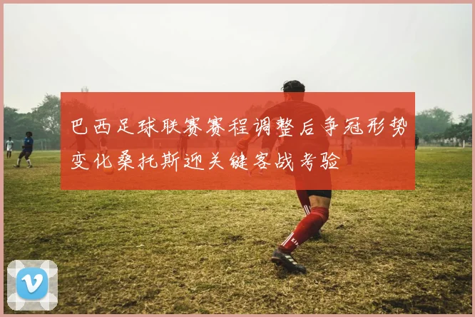 巴西足球联赛赛程调整后争冠形势变化桑托斯迎关键客战考验