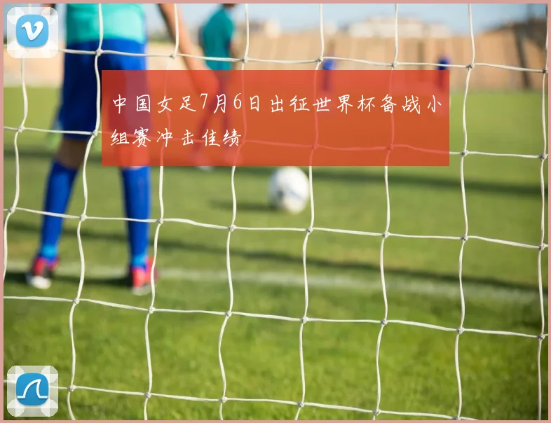 中国女足7月6日出征世界杯备战小组赛冲击佳绩