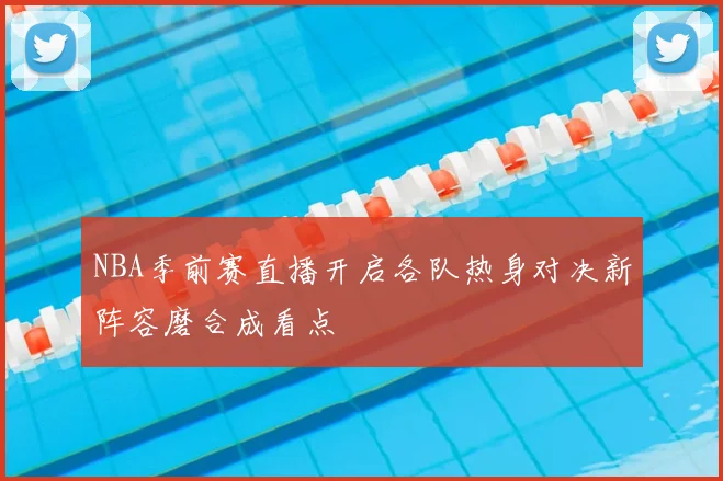 NBA季前赛直播开启各队热身对决新阵容磨合成看点