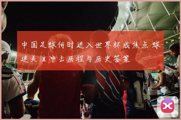 中国足球何时进入世界杯成焦点 球迷关注冲击历程与历史答案
