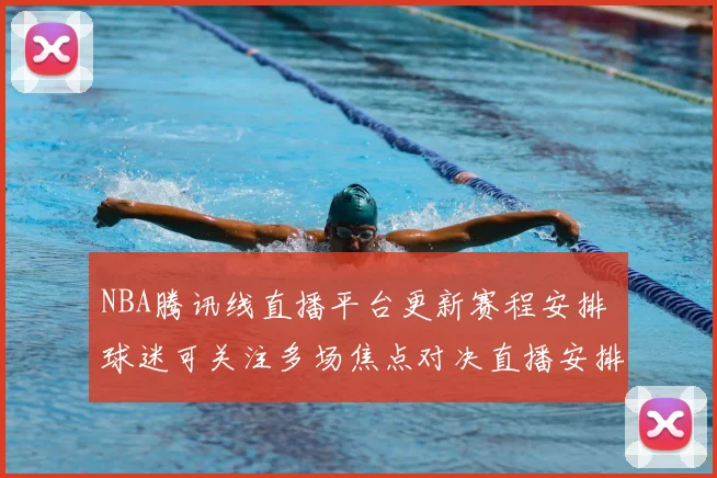 NBA腾讯线直播平台更新赛程安排 球迷可关注多场焦点对决直播安排