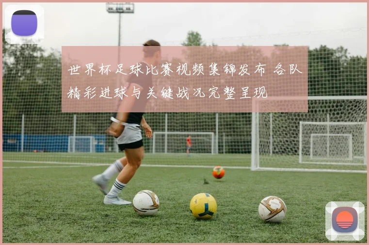 世界杯足球比赛视频集锦发布 各队精彩进球与关键战况完整呈现