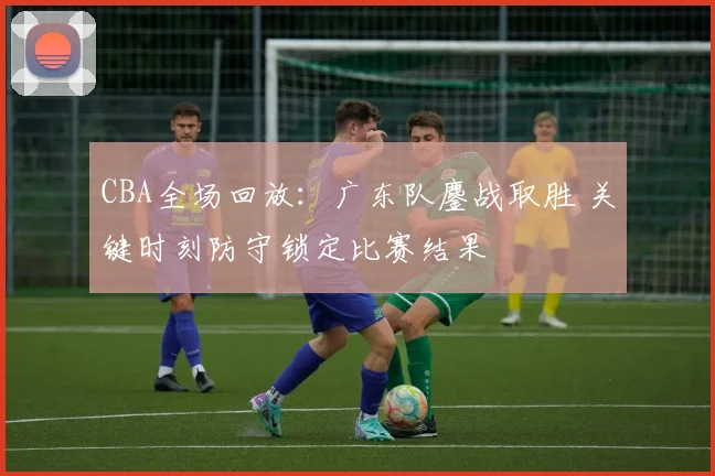 CBA全场回放：广东队鏖战取胜 关键时刻防守锁定比赛结果