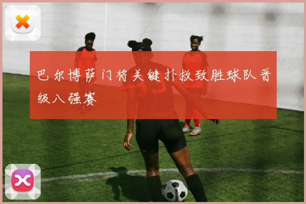 巴尔博萨门将关键扑救致胜球队晋级八强赛