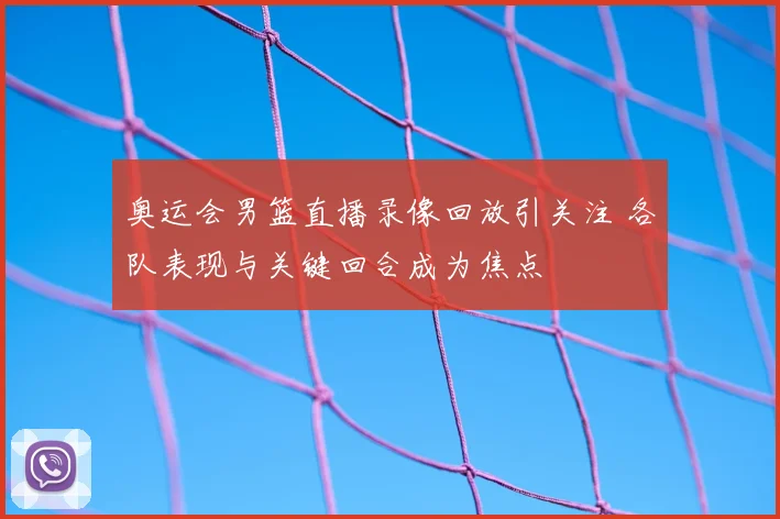 奥运会男篮直播录像回放引关注 各队表现与关键回合成为焦点