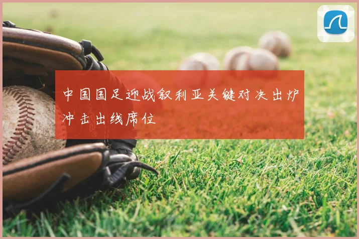 中国国足迎战叙利亚关键对决出炉冲击出线席位