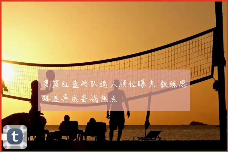 男篮红蓝两队选人顺位曝光 教练思路差异成备战焦点