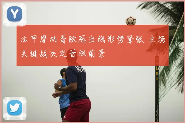 法甲摩纳哥欧冠出线形势紧张 主场关键战决定晋级前景