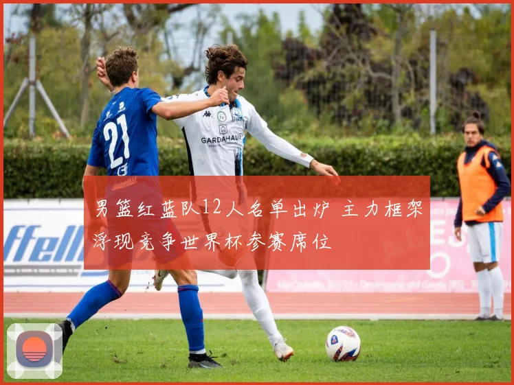 男篮红蓝队12人名单出炉 主力框架浮现竞争世界杯参赛席位