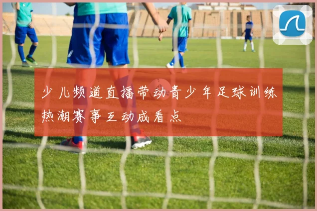少儿频道直播带动青少年足球训练热潮赛事互动成看点