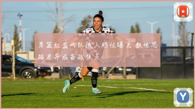 男篮红蓝两队选人顺位曝光 教练思路差异成备战焦点