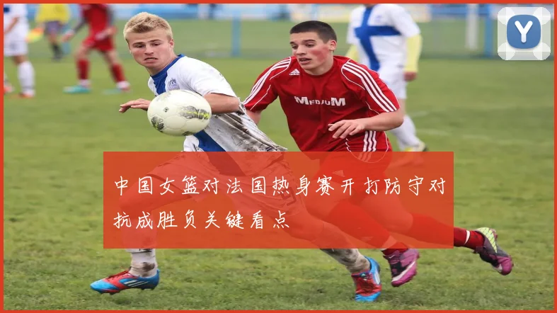 中国女篮对法国热身赛开打防守对抗成胜负关键看点