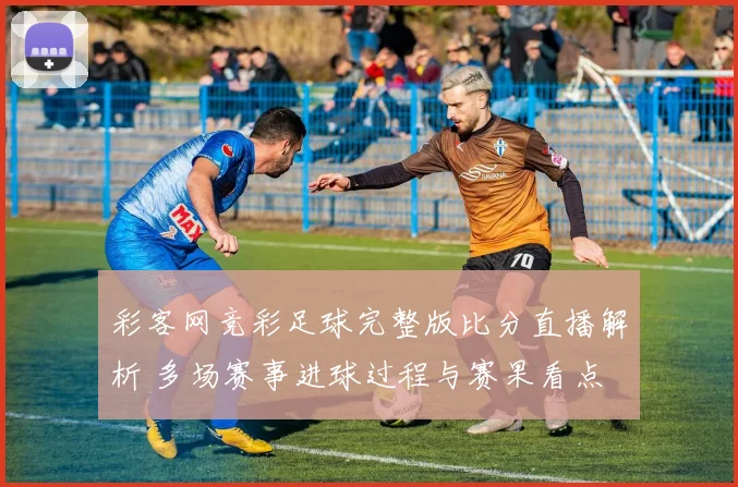彩客网竞彩足球完整版比分直播解析 多场赛事进球过程与赛果看点