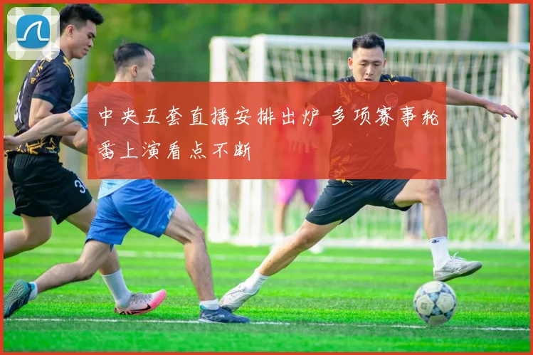 中央五套直播安排出炉 多项赛事轮番上演看点不断
