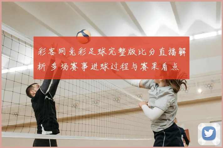 彩客网竞彩足球完整版比分直播解析 多场赛事进球过程与赛果看点