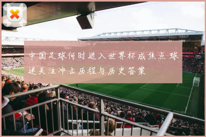 中国足球何时进入世界杯成焦点 球迷关注冲击历程与历史答案