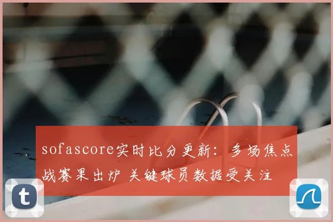 sofascore实时比分更新：多场焦点战赛果出炉 关键球员数据受关注